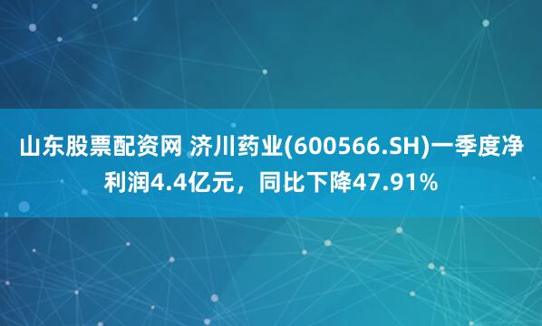 山东股票配资网 济川药业(600566.SH)一季度净利润4.4亿元，同比下降47.91%