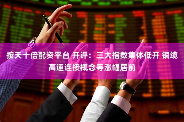 按天十倍配资平台 开评：三大指数集体低开 铜缆高速连接概念等涨幅居前