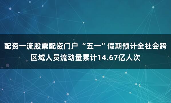配资一流股票配资门户 “五一”假期预计全社会跨区域人员流动量累计14.67亿人次