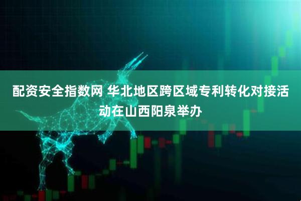 配资安全指数网 华北地区跨区域专利转化对接活动在山西阳泉举办
