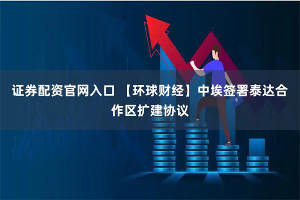 证券配资官网入口 【环球财经】中埃签署泰达合作区扩建协议