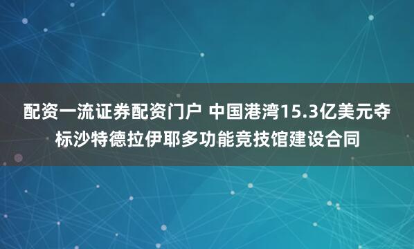 配资一流证券配资门户 中国港湾15.3亿美元夺标沙特德拉伊耶多功能竞技馆建设合同