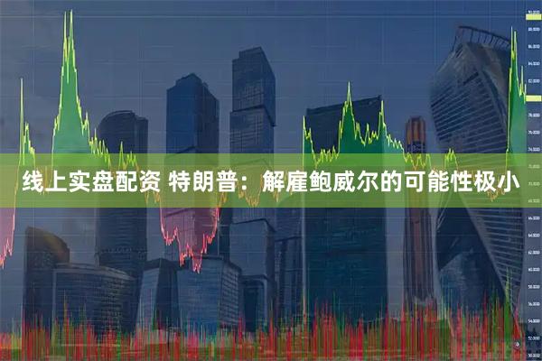 线上实盘配资 特朗普：解雇鲍威尔的可能性极小