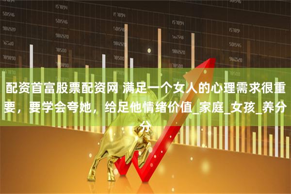 配资首富股票配资网 满足一个女人的心理需求很重要，要学会夸她，给足他情绪价值_家庭_女孩_养分