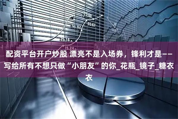 配资平台开户炒股 漂亮不是入场券，锋利才是——写给所有不想只做“小朋友”的你_花瓶_镜子_糖衣