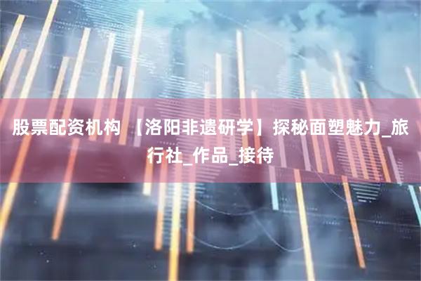 股票配资机构 【洛阳非遗研学】探秘面塑魅力_旅行社_作品_接待