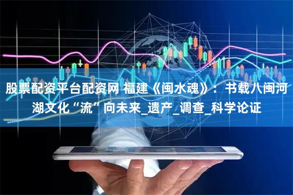 股票配资平台配资网 福建《闽水魂》：书载八闽河湖文化“流”向未来_遗产_调查_科学论证