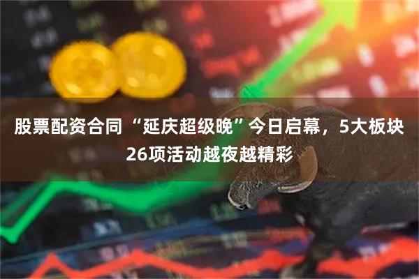 股票配资合同 “延庆超级晚”今日启幕，5大板块26项活动越夜越精彩