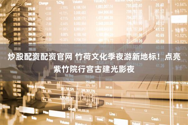 炒股配资配资官网 竹荷文化季夜游新地标！点亮紫竹院行宫古建光影夜