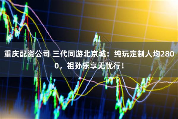 重庆配资公司 三代同游北京城：纯玩定制人均2800，祖孙乐享无忧行！