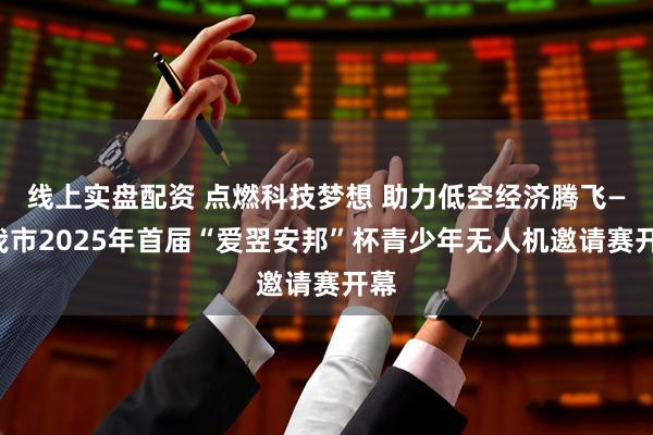 线上实盘配资 点燃科技梦想 助力低空经济腾飞——我市2025年首届“爱翌安邦”杯青少年无人机邀请赛开幕