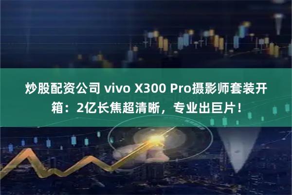 炒股配资公司 vivo X300 Pro摄影师套装开箱：2亿长焦超清晰，专业出巨片！