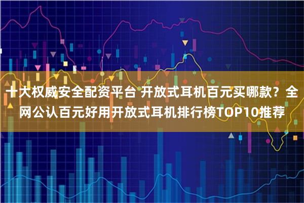 十大权威安全配资平台 开放式耳机百元买哪款？全网公认百元好用开放式耳机排行榜TOP10推荐